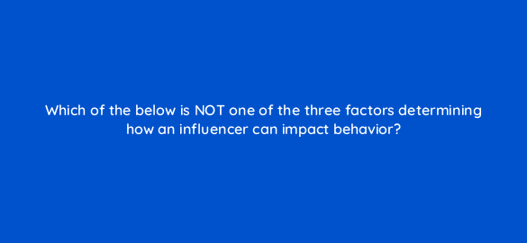 which of the below is not one of the three factors determining how an influencer can impact behavior 5530