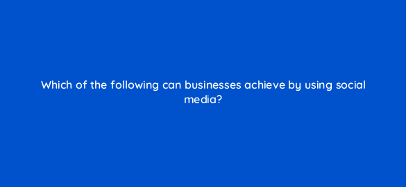 which of the following can businesses achieve by using social media 7001