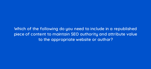 which of the following do you need to include in a republished piece of content to maintain seo authority and attribute value to the appropriate website or author 4077