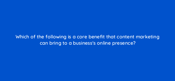 which of the following is a core benefit that content marketing can bring to a businesss online presence 7255