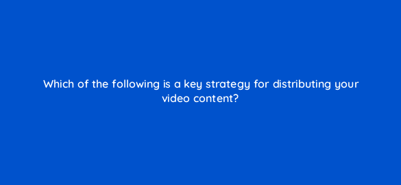 which of the following is a key strategy for distributing your video content 7295