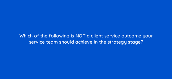 which of the following is not a client service outcome your service team should achieve in the strategy stage 5803