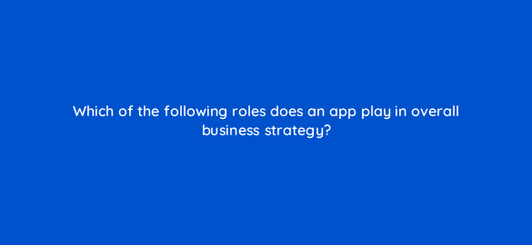 which of the following roles does an app play in overall business strategy 24600