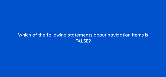 which of the following statements about navigation items is false 11551