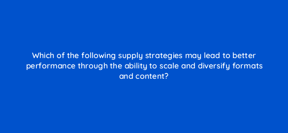 which of the following supply strategies may lead to better performance through the ability to scale and diversify formats and content 36955