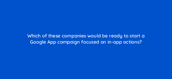which of these companies would be ready to start a google app campaign focused on in app actions 24426