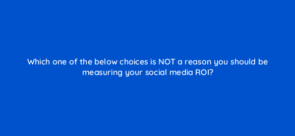 which one of the below choices is not a reason you should be measuring your social media roi 5490