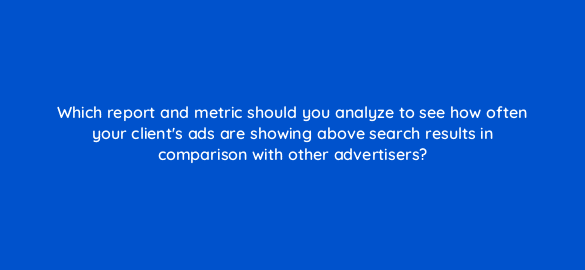 which report and metric should you analyze to see how often your clients ads are showing above search results in comparison with other advertisers 2142
