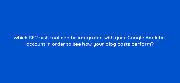which semrush tool can be integrated with your google analytics account in order to see how your blog posts perform 610