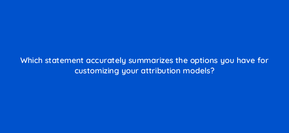 which statement accurately summarizes the options you have for customizing your attribution models 67733