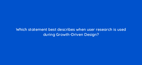which statement best describes when user research is used during growth driven design 4399