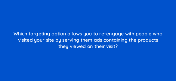 which targeting option allows you to re engage with people who visited your site by serving them ads containing the products they viewed on their visit 1317