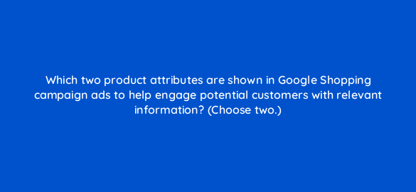 which two product attributes are shown in google shopping campaign ads to help engage potential customers with relevant information choose two 21936