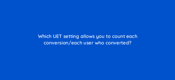 which uet setting allows you to count each conversion each user who converted 3203