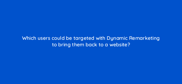 which users could be targeted with dynamic remarketing to bring them back to a website 7993