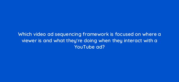 which video ad sequencing framework is focused on where a viewer is and what theyre doing when they interact with a youtube ad 20379