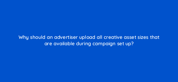 why should an advertiser upload all creative asset sizes that are available during campaign set up 36911