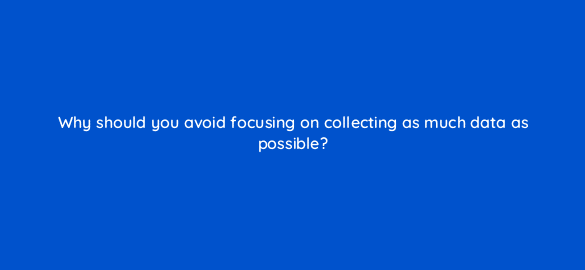 why should you avoid focusing on collecting as much data as possible 7334