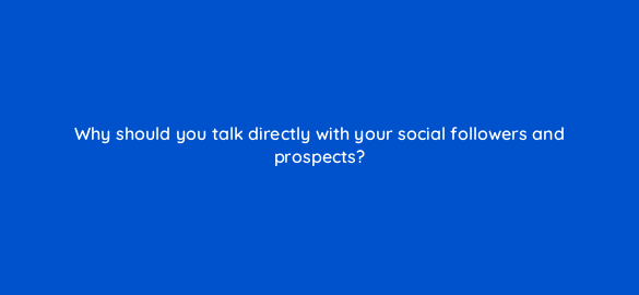 why should you talk directly with your social followers and prospects 5523