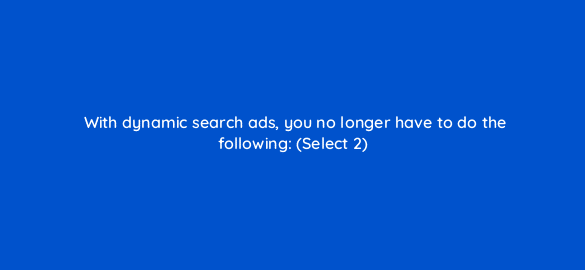 with dynamic search ads you no longer have to do the following select 2 2946