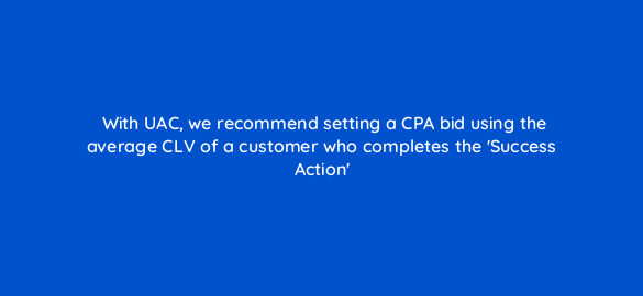 with uac we recommend setting a cpa bid using the average clv of a customer who completes the success action 10887