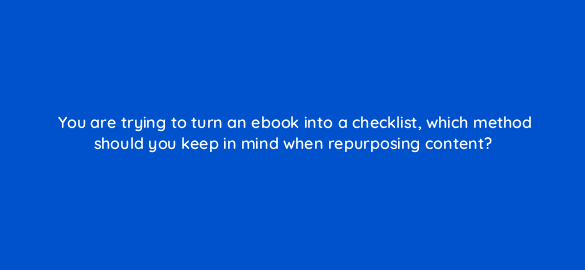 you are trying to turn an ebook into a checklist which method should you keep in mind when repurposing content 4081