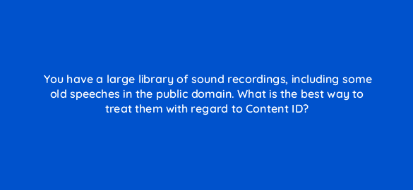 you have a large library of sound recordings including some old speeches in the public domain what is the best way to treat them with regard to content id 8609