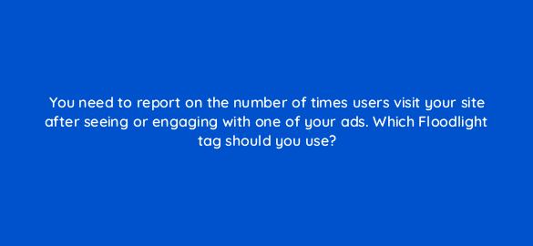 you need to report on the number of times users visit your site after seeing or engaging with one of your ads which floodlight tag should you use 67657