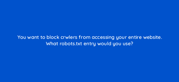 you want to block crwlers from accessing your entire website what robots txt entry would you use 48784