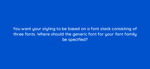 you want your styling to be based on a font stack consisting of three fonts where should the generic font for your font family be specified 48558