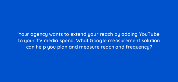 your agency wants to extend your reach by adding youtube to your tv media spend what google measurement solution can help you plan and measure reach and frequency 96130
