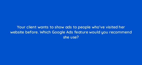 your client wants to show ads to people whove visited her website before which google ads feature would you recommend she use 273