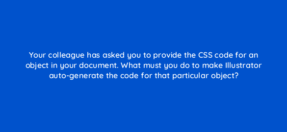 your colleague has asked you to provide the css code for an object in your document what must you do to make illustrator auto generate the code for that particular object 48098