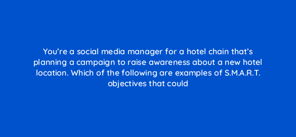 youre a social media manager for a hotel chain thats planning a campaign to raise awareness about a new hotel location which of the following are examples of s m a r t objectives t 96031