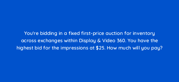youre bidding in a fixed first price auction for inventory across exchanges within display video 360 you have the highest bid for the impressions at 25 how much will you pay 67779