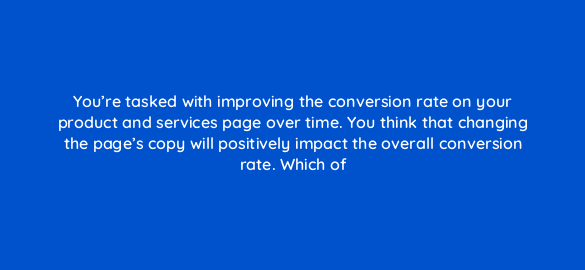 youre tasked with improving the conversion rate on your product and services page over time you think that changing the pages copy will positively impact the overall conversion rate 5009
