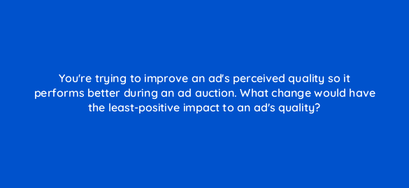 youre trying to improve an ads perceived quality so it performs better during an ad auction what change would have the least positive impact to an ads quality 21502
