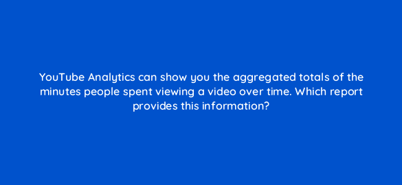 youtube analytics can show you the aggregated totals of the minutes people spent viewing a video over time which report provides this information 19475