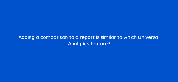 adding a comparison to a report is similar to which universal analytics feature 111860 1