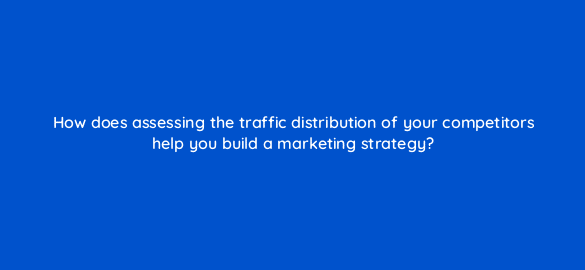 how does assessing the traffic distribution of your competitors help you build a marketing strategy 110601