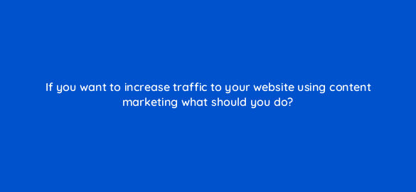if you want to increase traffic to your website using content marketing what should you do 110621