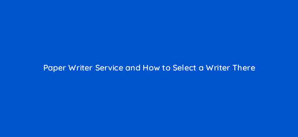 paper writer service and how to select a writer there 110288 1