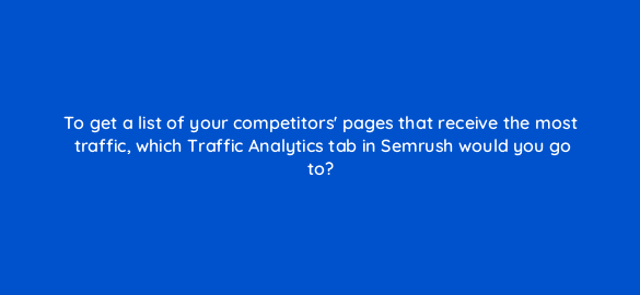 to get a list of your competitors pages that receive the most traffic which traffic analytics tab in semrush would you go to 111858 1