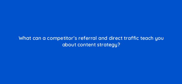 what can a competitors referral and direct traffic teach you about content strategy 110603