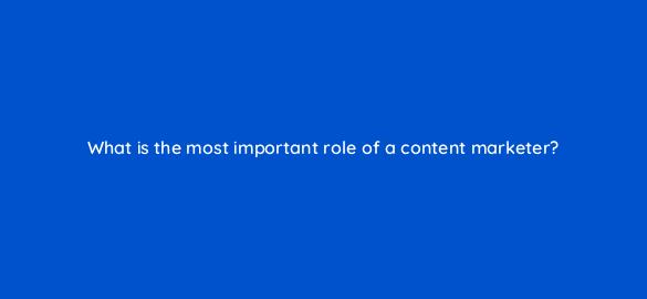 what is the most important role of a content marketer 110620