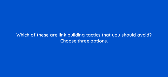 which of these are link building tactics that you should avoid choose three options 110587