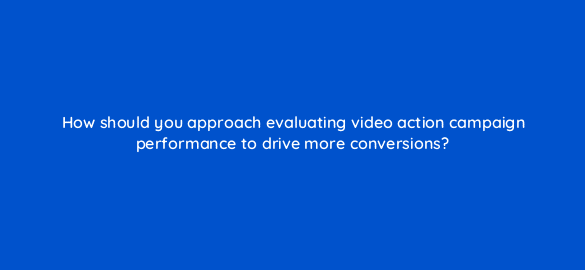how should you approach evaluating video action campaign performance to drive more conversions 112081 1