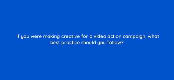 if you were making creative for a video action campaign what best practice should you follow 112033 1