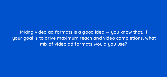 mixing video ad formats is a good idea you know that if your goal is to drive maximum reach and video completions what mix of video ad formats would you use 112099 2
