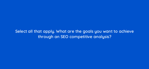 select all that apply what are the goals you want to achieve through an seo competitive analysis 113600 1